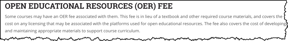 Open Educational Resources (OER) Fee. Some courses may have an OER fee associated with them. This fee is in lieu of a textbook and other required course materials, and covers the cost on any licensing that may be associated with the platforms used for open educational resources. The fee also covers the cost of developing and maintaining appropriate materials to support course curriculum.