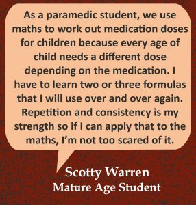 Quote in speech bubble, “As a paramedic student, we use maths to work out medication doses for children because every age of child needs a different dose depending on the medication. I have to learn two or three formulas that I will use over and over again. Repetition and consistency is my strength so if I can apply that to the maths, I’m not too scared of it.” Quote from Scotty Warren, Mature Age Student.