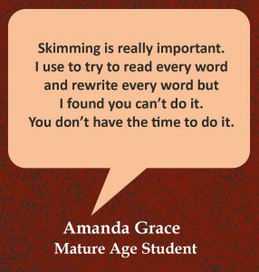 Quote in speech bubble, “Skimming is really important. I use to try to read every word and rewrite every word but I found you can’t do it. You don’t have the time to do it.” Quote from Amanda Grace, Mature Age Student.