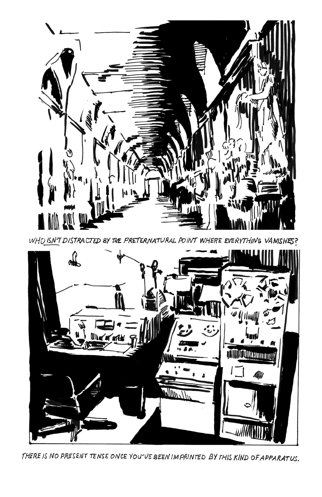 Top: Lengthy straight corridor emphasizing single-point linear perspective. Both walls of the corridor are lined with greek sculpture. Under this drawing are the following words: Who isn’t distracted by the preternatural point where everything vanishes? Bottom: Old fashioned recording studio control desk and equipment including an input/mixing amplifier and rack-mounted open-reel tape recording machines. Under this drawing are the words: There is no present tense once you’ve been imprinted by this kind of apparatus.