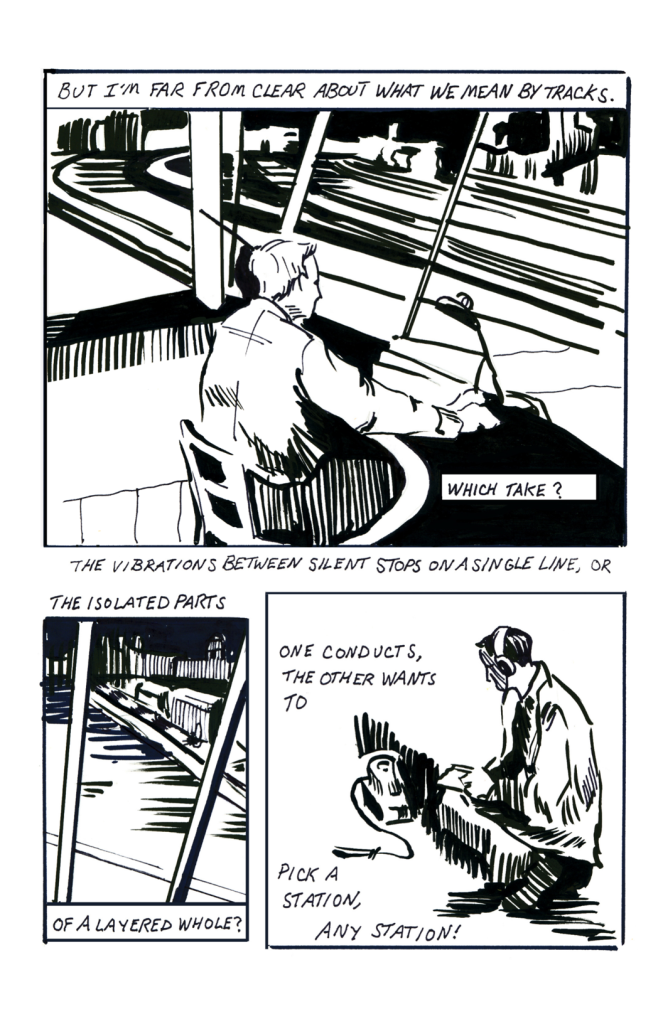 Top panel: man sits in a control booth overlooking numerous curved parallel lines resembling a locomotive switching yard. Accompanying this drawing are the following words: But I’m far from clear about what we mean by tracks. Which take? The vibrations between silent stops on a single line, or…Bottom left panel: Close-up of view if the tracks from the control room window with the words: The isolated parts of a layered whole? Bottom right panel: a man in headphones kneels with a notebook before the nondescript electronic device seen on the prior page which now appears to be a portable recording device with a microphone. This drawing is accompanied by the words: One conducts, the other wants to…pick a station, any station.