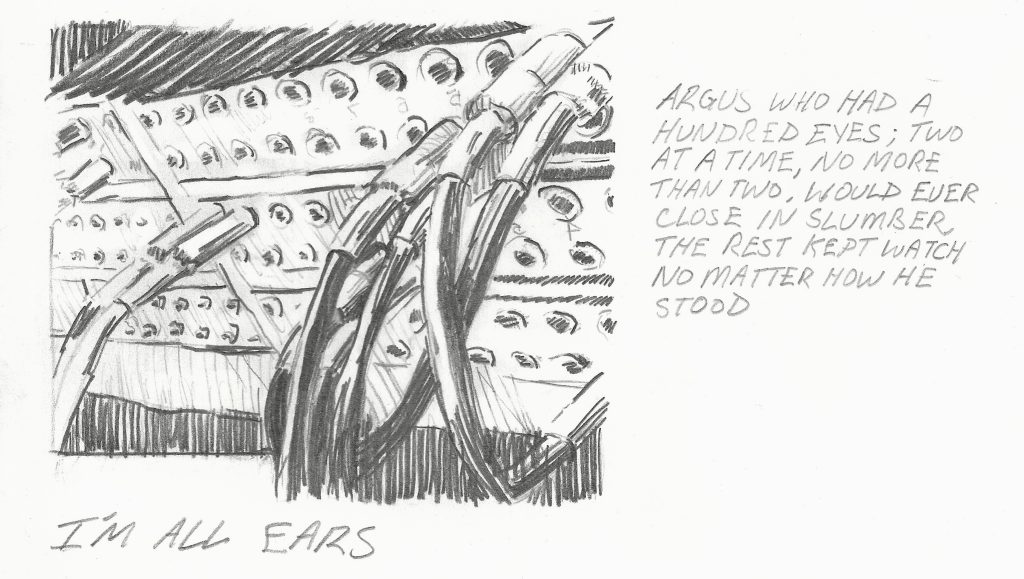 Graphite drawing shows a close up of a cable patch-bay with a messy nest of cables plugged into various jacks. Many jacks in the panel are empty. Under the drawing are the following words: I’m all ears. To the right of the drawing is the following text from from Ovid’s Metamorphoses: Argus who had a hundred eyes; two at a time, no more than tow, would ever close in slumber, the rest kept watch no matter how he stood.